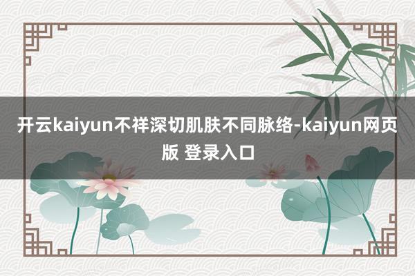 开云kaiyun不祥深切肌肤不同脉络-kaiyun网页版 登录入口
