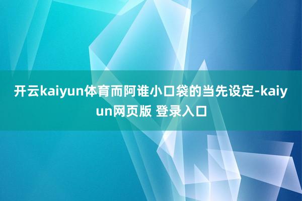 开云kaiyun体育而阿谁小口袋的当先设定-kaiyun网页版 登录入口