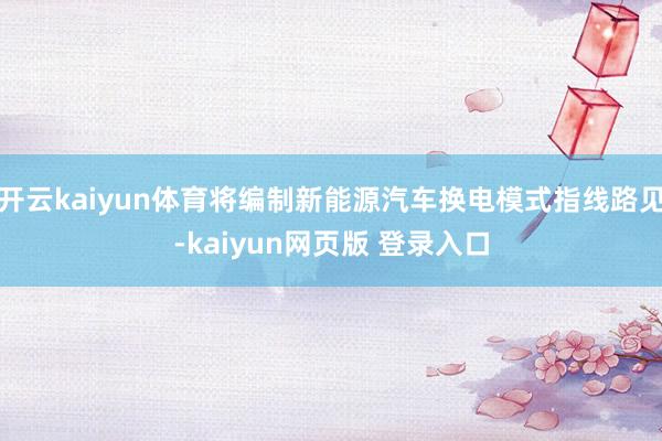 开云kaiyun体育将编制新能源汽车换电模式指线路见-kaiyun网页版 登录入口