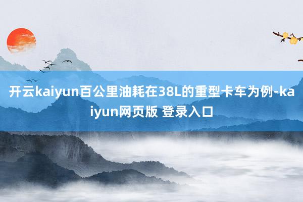 开云kaiyun百公里油耗在38L的重型卡车为例-kaiyun网页版 登录入口