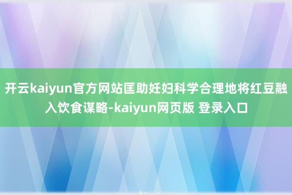 开云kaiyun官方网站匡助妊妇科学合理地将红豆融入饮食谋略-kaiyun网页版 登录入口