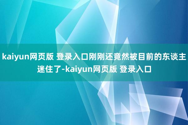 kaiyun网页版 登录入口刚刚还竟然被目前的东谈主迷住了-kaiyun网页版 登录入口