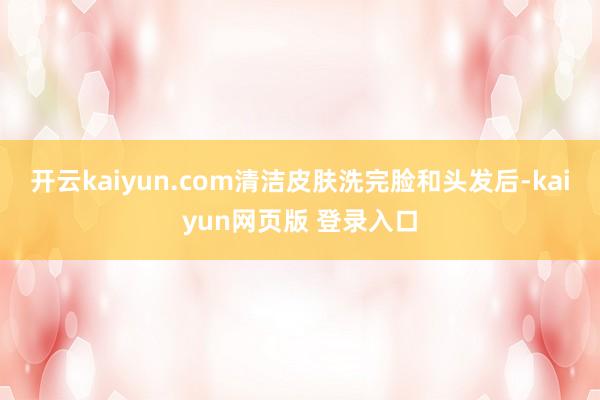 开云kaiyun.com清洁皮肤洗完脸和头发后-kaiyun网页版 登录入口