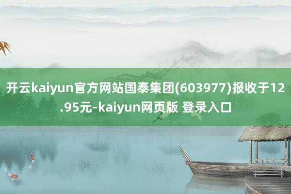 开云kaiyun官方网站国泰集团(603977)报收于12.95元-kaiyun网页版 登录入口