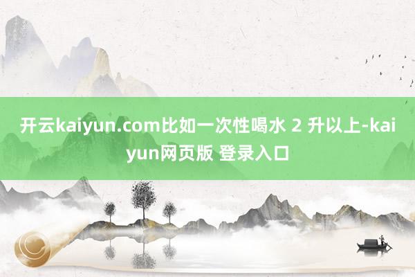 开云kaiyun.com比如一次性喝水 2 升以上-kaiyun网页版 登录入口