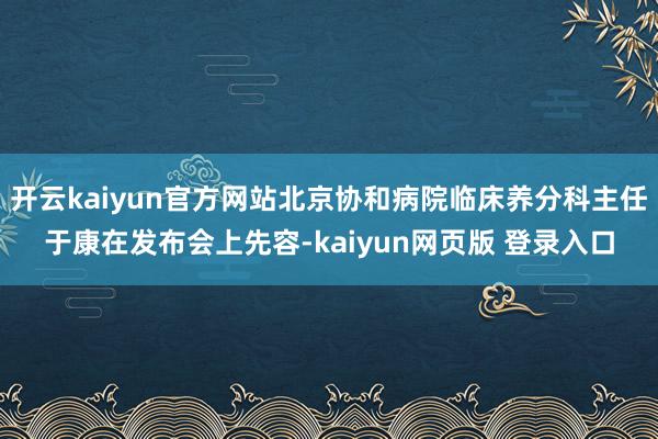 开云kaiyun官方网站北京协和病院临床养分科主任于康在发布会上先容-kaiyun网页版 登录入口