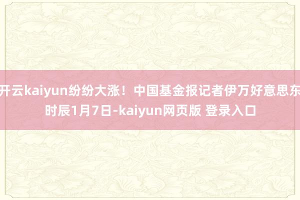 开云kaiyun纷纷大涨！中国基金报记者伊万好意思东时辰1月7日-kaiyun网页版 登录入口