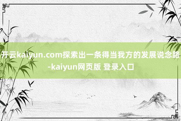 开云kaiyun.com探索出一条得当我方的发展说念路-kaiyun网页版 登录入口