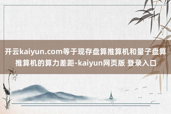 开云kaiyun.com等于现存盘算推算机和量子盘算推算机的算力差距-kaiyun网页版 登录入口
