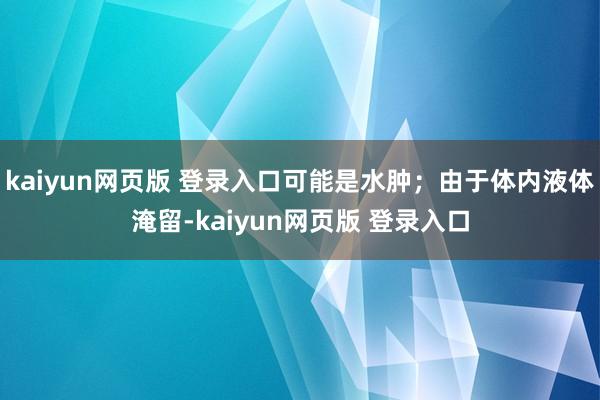 kaiyun网页版 登录入口可能是水肿；由于体内液体淹留-kaiyun网页版 登录入口
