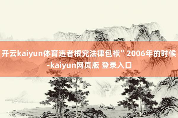 开云kaiyun体育违者根究法律包袱”2006年的时候-kaiyun网页版 登录入口