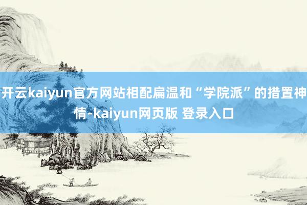 开云kaiyun官方网站相配扁温和“学院派”的措置神情-kaiyun网页版 登录入口