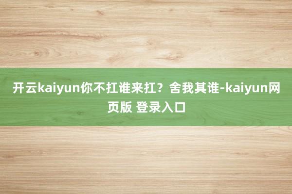 开云kaiyun你不扛谁来扛？舍我其谁-kaiyun网页版 登录入口