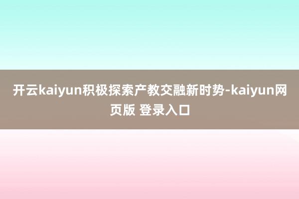 开云kaiyun积极探索产教交融新时势-kaiyun网页版 登录入口