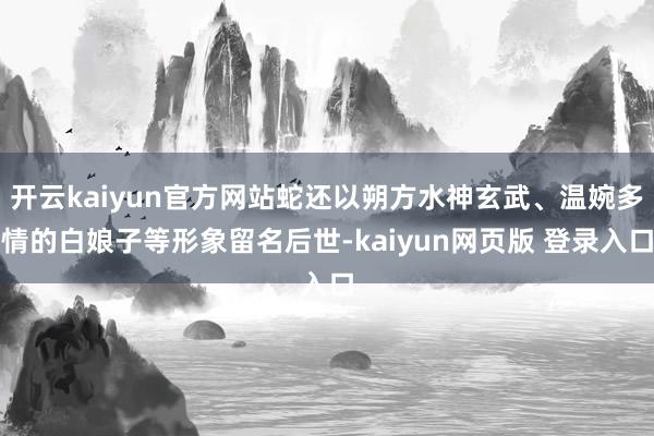 开云kaiyun官方网站蛇还以朔方水神玄武、温婉多情的白娘子等形象留名后世-kaiyun网页版 登录入口