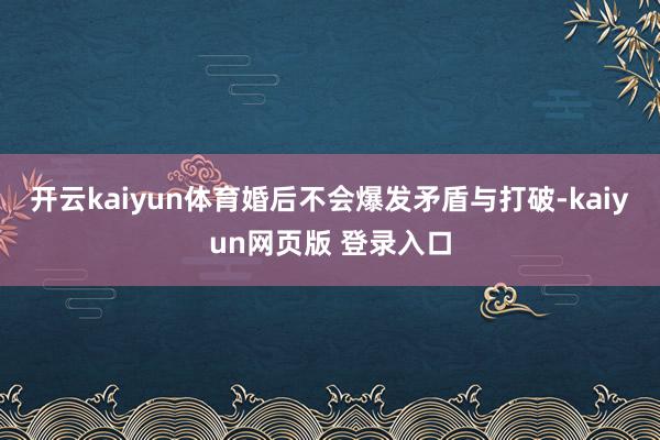 开云kaiyun体育婚后不会爆发矛盾与打破-kaiyun网页版 登录入口