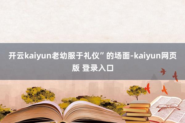 开云kaiyun老幼服于礼仪”的场面-kaiyun网页版 登录入口