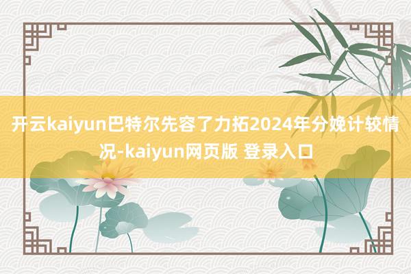 开云kaiyun　　巴特尔先容了力拓2024年分娩计较情况-kaiyun网页版 登录入口