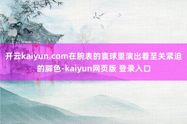 开云kaiyun.com在腕表的寰球里演出着至关紧迫的脚色-kaiyun网页版 登录入口