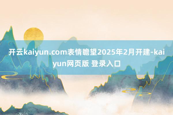 开云kaiyun.com表情瞻望2025年2月开建-kaiyun网页版 登录入口