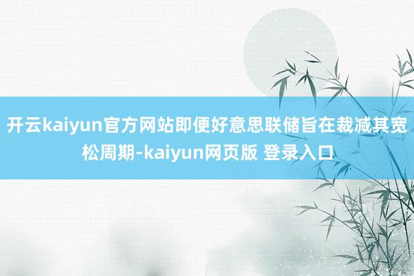 开云kaiyun官方网站即便好意思联储旨在裁减其宽松周期-kaiyun网页版 登录入口
