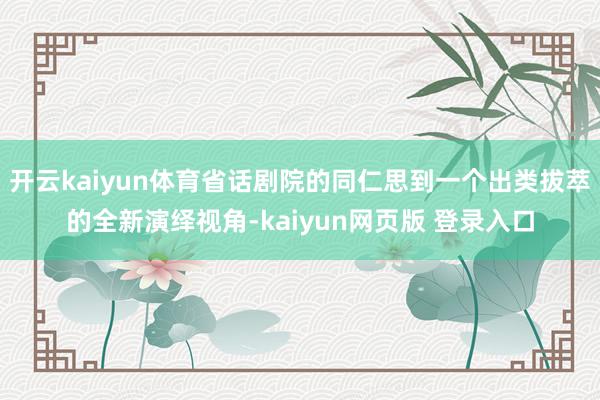 开云kaiyun体育省话剧院的同仁思到一个出类拔萃的全新演绎视角-kaiyun网页版 登录入口