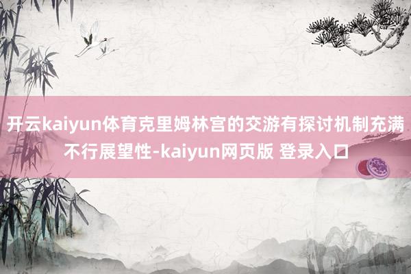 开云kaiyun体育克里姆林宫的交游有探讨机制充满不行展望性-kaiyun网页版 登录入口