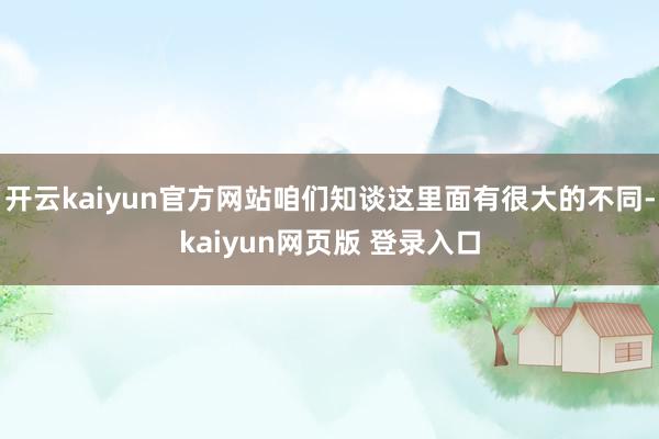 开云kaiyun官方网站咱们知谈这里面有很大的不同-kaiyun网页版 登录入口