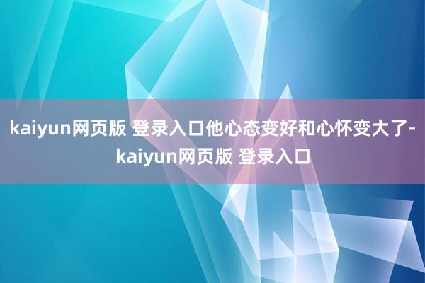 kaiyun网页版 登录入口他心态变好和心怀变大了-kaiyun网页版 登录入口