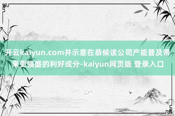 开云kaiyun.com并示意在恭候该公司产能普及带来更强盛的利好成分-kaiyun网页版 登录入口