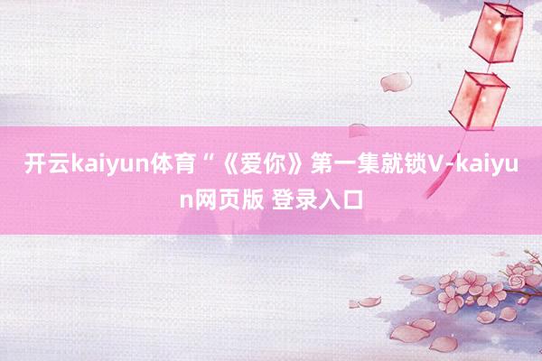 开云kaiyun体育“《爱你》第一集就锁V-kaiyun网页版 登录入口