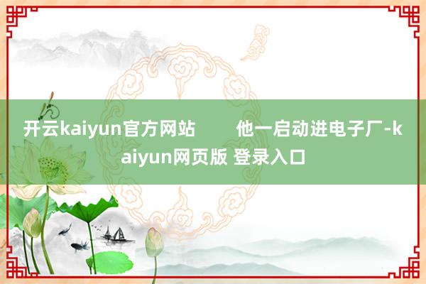开云kaiyun官方网站        他一启动进电子厂-kaiyun网页版 登录入口