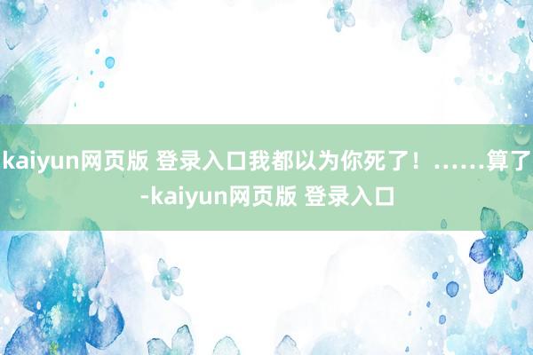 kaiyun网页版 登录入口我都以为你死了！……算了-kaiyun网页版 登录入口