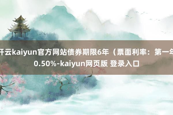 开云kaiyun官方网站债券期限6年（票面利率：第一年0.50%-kaiyun网页版 登录入口