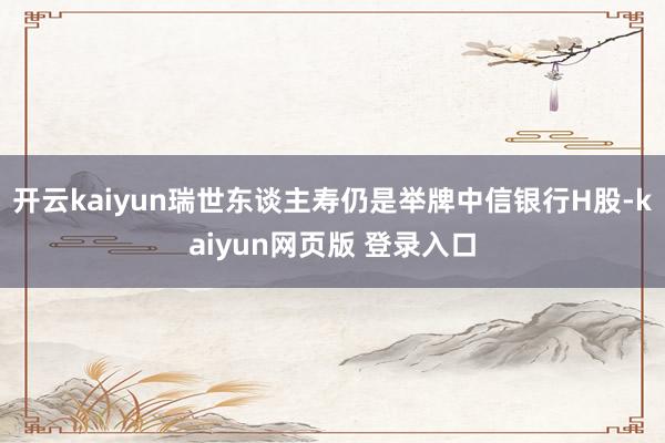 开云kaiyun瑞世东谈主寿仍是举牌中信银行H股-kaiyun网页版 登录入口
