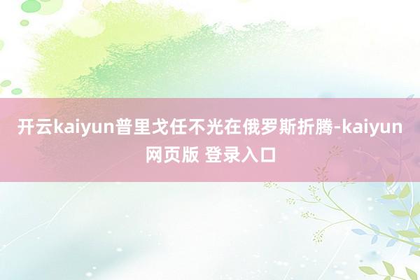 开云kaiyun普里戈任不光在俄罗斯折腾-kaiyun网页版 登录入口