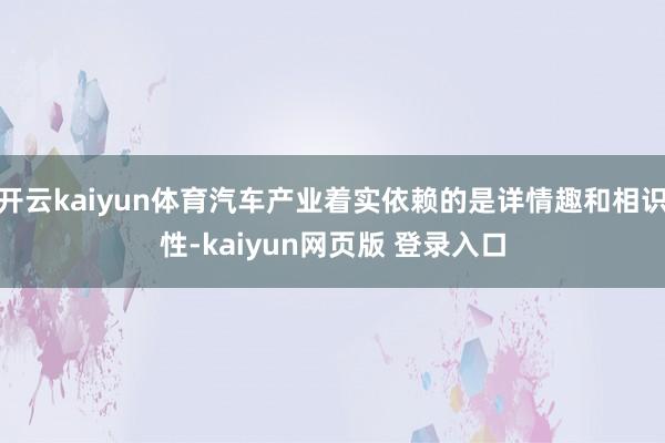 开云kaiyun体育汽车产业着实依赖的是详情趣和相识性-kaiyun网页版 登录入口