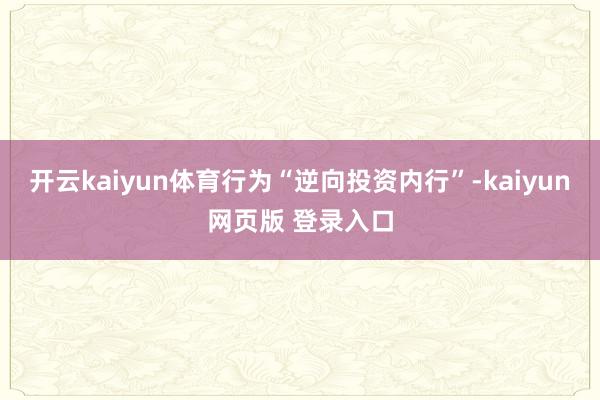 开云kaiyun体育行为“逆向投资内行”-kaiyun网页版 登录入口