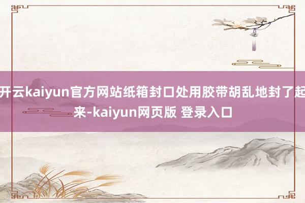 开云kaiyun官方网站纸箱封口处用胶带胡乱地封了起来-kaiyun网页版 登录入口