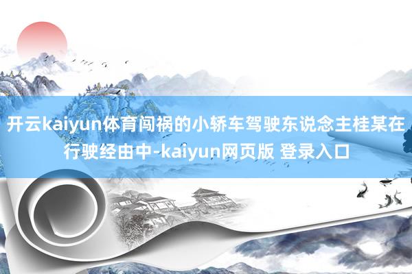 开云kaiyun体育闯祸的小轿车驾驶东说念主桂某在行驶经由中-kaiyun网页版 登录入口