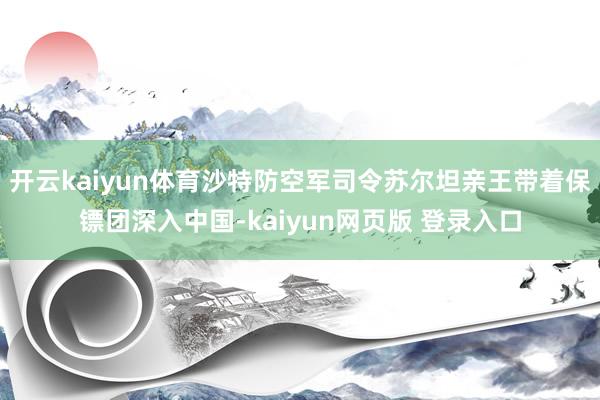 开云kaiyun体育沙特防空军司令苏尔坦亲王带着保镖团深入中国-kaiyun网页版 登录入口