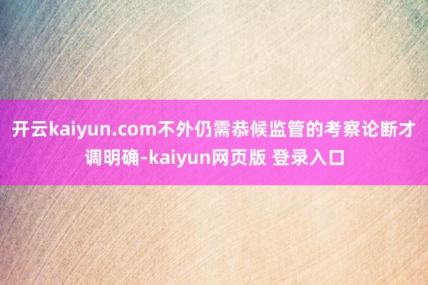 开云kaiyun.com不外仍需恭候监管的考察论断才调明确-kaiyun网页版 登录入口