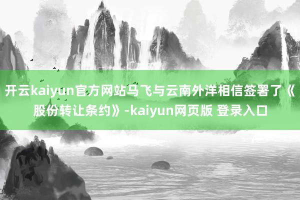 开云kaiyun官方网站马飞与云南外洋相信签署了《股份转让条约》-kaiyun网页版 登录入口