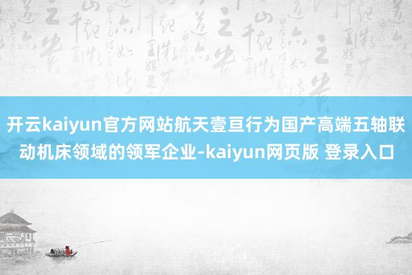 开云kaiyun官方网站航天壹亘行为国产高端五轴联动机床领域的领军企业-kaiyun网页版 登录入口