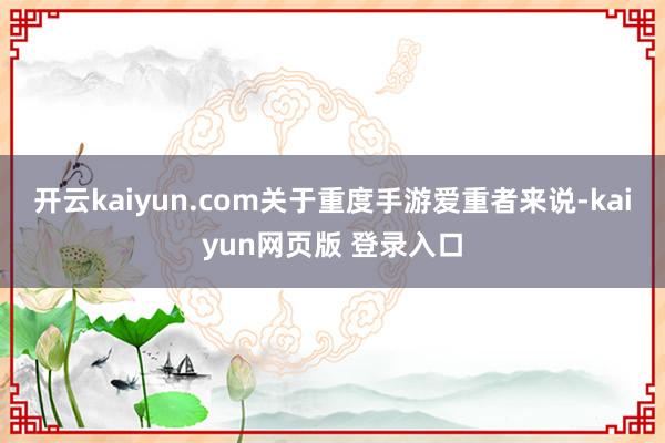 开云kaiyun.com关于重度手游爱重者来说-kaiyun网页版 登录入口