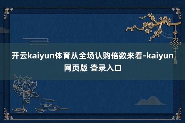 开云kaiyun体育　　从全场认购倍数来看-kaiyun网页版 登录入口