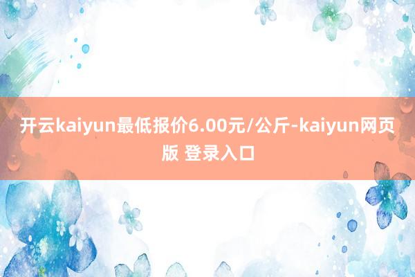 开云kaiyun最低报价6.00元/公斤-kaiyun网页版 登录入口