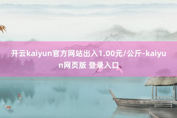 开云kaiyun官方网站出入1.00元/公斤-kaiyun网页版 登录入口
