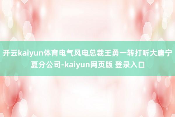 开云kaiyun体育电气风电总裁王勇一转打听大唐宁夏分公司-kaiyun网页版 登录入口