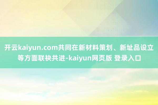 开云kaiyun.com共同在新材料策划、新址品设立等方面联袂共进-kaiyun网页版 登录入口